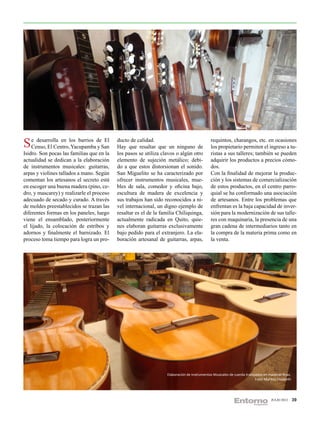 S eCenso, El Centro,los barrios deSan
     desarrolla en
                     Yacupamba y
                                   El      ducto de calidad.
                                           Hay que resaltar que un ninguno de
                                                                                             requintos, charangos, etc. en ocasiones
                                                                                             los propietario permiten el ingreso a tu-
Isidro. Son pocas las familias que en la   los pasos se utiliza clavos o algún otro          ristas a sus talleres; también se pueden
actualidad se dedican a la elaboración     elemento de sujeción metálico; debi-              adquirir los productos a precios cómo-
de instrumentos musicales: guitarras,      do a que estos distorsionan el sonido.            dos.
arpas y violines tallados a mano. Según    San Miguelito se ha caracterizado por             Con la finalidad de mejorar la produc-
comentan los artesanos el secreto está     ofrecer instrumentos musicales, mue-              ción y los sistemas de comercialización
en escoger una buena madera (pino, ce-     bles de sala, comedor y oficina bajo,             de estos productos, en el centro parro-
dro, y mascarey) y realizarle el proceso   escultura de madera de excelencia y               quial se ha conformado una asociación
adecuado de secado y curado. A través      sus trabajos han sido reconocidos a ni-           de artesanos. Entre los problemas que
de moldes preestablecidos se trazan las    vel internacional, un digno ejemplo de            enfrentan es la baja capacidad de inver-
diferentes formas en los paneles, luego    resaltar es el de la familia Chiliquinga,         sión para la modernización de sus talle-
viene el ensamblado, posteriormente        actualmente radicada en Quito, quie-              res con maquinaria, la presencia de una
el lijado, la colocación de estribos y     nes elaboran guitarras exclusivamente             gran cadena de intermediarios tanto en
adornos y finalmente el barnizado. El      bajo pedido para el extranjero. La ela-           la compra de la materia prima como en
proceso toma tiempo para logra un pro-     boración artesanal de guitarras, arpas,           la venta.




                                                                  Elaboración de Instrumentos Musicales de cuerda trabajados en maderas finas.
                                                                                                                        Foto: Maritza Elizabeth




                                                                                                                                  JULIO 2012      39
 