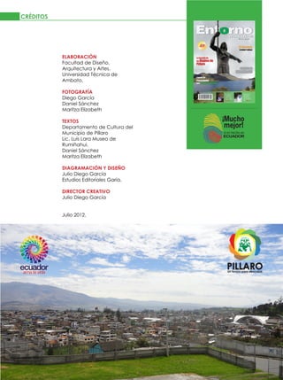 CRÉDITOS




                 ELABORACIÓN
                 Facultad de Diseño,
                 Arquitectura y Artes.
                 Universidad Técnica de
                 Ambato.

                 FOTOGRAFÍA
                 Diego García
                 Daniel Sánchez
                 Maritza Elizabeth

                 TEXTOS
                 Departamento de Cultura del
                 Municipio de Píllaro
                 Lic. Luis Lara Museo de
                 Rumiñahui.
                 Daniel Sánchez
                 Maritza Elizabeth

                 DIAGRAMACIÓN Y DISEÑO
                 Julio Diego García
                 Estudios Editoriales Garia.

                 DIRECTOR CREATIVO
                 Julio Diego García


                 Julio 2012.




4   JULIO 2012
 