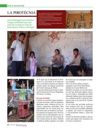 Arte y economía


LA PIROTÉCNIA                      Esta actividad ha sido el reconocimiento de parte
                                   del cantón ante ciudades y pueblos aledaños al
                                   momento de un evento festivo.
                                   El reconocimiento ha sido tan grande que estos
                                   artesanos a mas de divertir y entretener, se han
Las luciérnagas que divierten.     llevado el corazón del mundo y premiaciones a
                                   nivel nacional
Fuegos artificiales que dec-       Foto: Maritza Elizabeth en el Barrio el Obrero del
oran las noches en días de         Cantón Santiago de Píllaro.

festividad en Píllaro y Ambato


                                                                                        Familia del Barrio Obrero dedicada a la elaboración
                                                                                         de fuegos pirotécnicos, en donde todos los miem-
                                                                                           bros de la familia son miembros activos de esta
                                                                                                                      actividad económica.
                                                                                                       Foto: Maritza Elisabeth Píllaro 2012.




                                    Al igual que la ebanistería la Piro-                de cometa que son entregados en algu-
                                 tecnia se a convertido en la forma de                  nas ciudades.
                                 vida y actividad económica de algunas                  Entre uno de los talleres mejores
                                 familias dentro de algunas provincias                  equipados esta el de la Niña María,
                                 del Cantón Santiago de Píllaro.                        ubicado en el sector Bellavista.
                                 Es una actividad comercial que se dedi-                También son gratos los reconocimien-
                                 can los barrios de El Censo, Panguihua,                tos que han alcanzado algunos artesa-
                                 El Centro y Cruzñan.                                   nos con trofeos alcanzados por haber
                                                                                        elaborado trabajos para fiestas popula-
                                 En que consiste                                        res y religiosas dentro y fuera de la par-
                                 Consiste en construir juegos pirotécni-                roquia como es el caso del Sr. Enrique
                                 cos para las fiestas, entre los artefactos             Manobanda.
                                 fabricados están: voladores de tiro, de                Es así como una actividad comercial
                                 colores, serpentinas, paracaídas. Otra                 muy riesgoza, pero que es represen-
                                 especialidad son: las vascas locas, los                tada con arte por un pueblo trabajador
                                 mexicanos que son muñecos con luces,                   y pujante, que busca el surgimiento
                                 las cometas con algunos tiros. Pero los                y reconocimiento dentro y fuera del
                                 castillos son los más populares son es-                cantón.
                                 tructuras de carrizo de varios pisos de                Conoce los distintos modelos y decora-
                                 tres a cuatro metros de altura. También                ciones que logran estor artezanos con
                                 se fabrican globos gigantes con papel                  el carrizo y la polvora.

40   JULIO 2012
 
