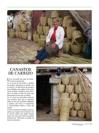 Artesana elaboradora de canastas de carrizo que
  se distribuye a cantones aledaños como Ambato,
  Cevallos, Quero y Pelileo.
  Foto: Maritza Elisabeth Píllaro 2012.




  CANASTOS
 DE CARRIZO
U na actividad que pasa de gener-
  ación en generación
En el sector de San Isidro y Quillán
las mujeres demuestran su talento con
el carrizo y la fabricación de canastos
para múltiples usos según su tipo, para
venta de frutas, hortalizas, para ofren-
das y sin dejar un lado las cunas que
demuestran el amor por su trabajo.
Es así como una actividad comercial
muy riesgoza, pero que es represen-
tada con arte por un pueblo trabajador
y pujante, que busca el surgimiento
y reconocimiento dentro y fuera del
cantón.
Conoce los distintos modelos y decora-
ciones que logran estor artezanos con
el carrizo, desde una simple canasta
hasta una cuna para bebé de grandes
proporciones. Valoremos el trabajo de
nuestros artesanos.

                                                    JULIO 2012   41
 