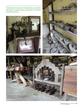 Colecciones únicas de herramientas y medios       Colección de Piedras de Moler, las antiguas
de ingenio creados para solucionar la vida del                                     licuadoras.
                                                                   Foto: Julio Diego García Z.
hombre primitivo.




 Colección de Planchas desde la mas antigua que
 demuestra el ingenio de nuestros antepasados.
 Foto: Julio Diego García Z.




                                                                                 JULIO 2012      43
 