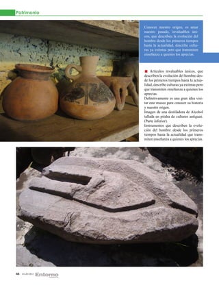 Patrimonio


                  Conocer nuestro origen, es amar
                  nuestro pasado, invaluables úni-
                  cos, que describen la evolución del
                  hombre desde los primeros tiempos
                  hasta la actualidad, describe cultu-
                  ras ya extintas pero que transmiten
                  enseñanza a quienes los aprecias.



                      Artículos invaluables únicos, que
                  describen la evolución del hombre des-
                  de los primeros tiempos hasta la actua-
                  lidad, describe culturas ya extintas pero
                  que transmiten enseñanza a quienes los
                  aprecias.
                  Definitivamente es una gran idea visi-
                  tar este museo para conocer su historia
                  y nuestro origen.
                  Imagen de una destiladora de Alcohol
                  tallada en piedra de culturas antiguas.
                  (Parte inferior).
                  Instrumentos que describen la evolu-
                  ción del hombre desde los primeros
                  tiempos hasta la actualidad que trans-
                  miten enseñanza a quienes los aprecias.




44   JULIO 2012
 