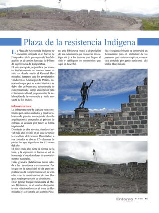 Plaza de la resistencia Indígena
L aencuentra ubicada en el barrio de
     Plaza de Resistencia Indígena se       ro, esta biblioteca estará a disposición
                                            de los estudiantes que requieran inves-
                                                                                       En el segundo bloque se construirá un
                                                                                       Restaurante para el disfrutare de las
Huaynakuri de la parroquia de San Mi-       tigación y a los turistas que llegan al    personas que visiten esta plaza, esto es-
guelito en el cantón Santiago de Píllaro    sitio y verifiquen los testimonios que     tará atendido por gente autóctona del
de la provincia de Tungurahua.              aquí se describe.                          sector Huaynakuri.
El sitio escogido, se justifica por cuan-
to históricamente se conoce como el
sitio en donde nació el General Ru-
miñahui, terrenos que los propietarios
vendieron al Municipio de Píllaro, co-
nociendo que por su valor histórico se
debe dar un buen uso, actualmente se
esta presentado como una opción para
el turismo cultural proponiendo la ce-
lebración de la resistencia y no la ma-
sacre de los indios.

Infraestructura:
La infraestructura de la plaza esta cons-
tituida por cantos rodados y piedras la-
bradas de granito, asemejando el estilo
arquitectónico cuzqueño, el pórtico de
entrada se destaca por tener la forma
trapezoidal.
Diseñado en dos niveles, siendo el ni-
vel más alto el sitio en el cual se ubico
la escultura del General Rumiñahui; a
sus costados se ubican 12 columnas de
piedra las que significan los 12 meses
del año.
El nivel más alto tiene la forma de la
luna, y la siguiente en forma se sol en
homenaje a los adoradores de estos ele-
mentos naturales.
Estas grandes plataformas darán cabi-
da a las reuniones o ceremonias. Por
lo que en la actualidad se da gran im-
portancia a la complementación de esta
obra con la construcción de dos blo-
ques según proyectos ya diseñados:
En el primer bloque funcionara el Mu-
seo Biblioteca, en el cual se dispondrá
textos relacionados con el tema de Ru-
miñahui y la Historia del cantón Pílla-

                                                                                                                   JULIO 2012   45
 