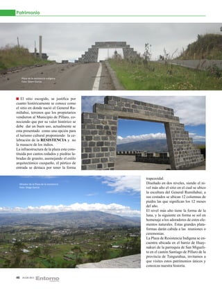 Patrimonio




     Plaza de la resistencia indígena.
     Foto: Diego García




    El sitio escogido, se justifica por
cuanto históricamente se conoce como
el sitio en donde nació el General Ru-
miñahui, terrenos que los propietarios
vendieron al Municipio de Píllaro, co-
nociendo que por su valor histórico se
debe dar un buen uso, actualmente se
esta presentado como una opción para
el turismo cultural proponiendo la ce-
lebración de la RESISTENCIA y no
la masacre de los indios.
La infraestructura de la plaza esta cons-
tituida por cantos rodados y piedras la-
bradas de granito, asemejando el estilo
arquitectónico cuzqueño, el pórtico de
entrada se destaca por tener la forma

                                            trapezoidal.
  Mirador de la Plaza de la resistencia     Diseñado en dos niveles, siendo el ni-
  Foto: Diego García                        vel más alto el sitio en el cual se ubico
                                            la escultura del General Rumiñahui; a
                                            sus costados se ubican 12 columnas de
                                            piedra las que significan los 12 meses
                                            del año.
                                            El nivel más alto tiene la forma de la
                                            luna, y la siguiente en forma se sol en
                                            homenaje a los adoradores de estos ele-
                                            mentos naturales. Estas grandes plata-
                                            formas darán cabida a las reuniones o
                                            ceremonias.
                                            La Plaza de Resistencia Indígena se en-
                                            cuentra ubicada en el barrio de Huay-
                                            nakuri de la parroquia de San Migueli-
                                            to en el cantón Santiago de Píllaro de la
                                            provincia de Tungurahua, invitamos a
                                            que visites estos patrimonios únicos y
                                            conozcas nuestra historia.


46   JULIO 2012
 