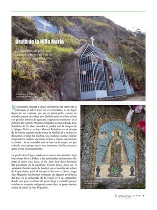 Gruta de la Niña María
   Un lugar lleno de paz y tran-
   quilidad como mirador de las
   bellezas que muestra Quillán
   al turista.




    La Gruta de la Niña María.
    Foto: Diego García




S eparroquia alubicada a cinco kilómetros, del centro lugar
     encuentra
                lado Oeste por el cementerio, es un
                                                      de la

digno de ser visitado, por ser en plena peña, siendo un
mirador, puente de enlace con Quillán tierra de clima cálido
con grandes árboles de aguacate, vegetación abundante, es el
pulmón del Cantón. Mientras limpiaba la cueva donde José
Robalino de 36 años encontró la piedra con la imagen de
la Virgen María y su hijo Manuel Robalino, en el tiempo
de la milicia cuando estaba cerca de Quillán él y su hijo se
dedicaban a tallar las piedras, una mañana cuando estaban
limpiando la maleza, quitando piedras y ramas encontraron
la piedra , él se escondió con su hijo en la cueva, no por
cobarde sino porque tenía una numerosa familia entonces
quiso evitar el reclutamiento.

La piedra de la Virgen estaba en el mismo sitio donde la dejó
boca abajo llevó a Píllaro a las autoridades eclesiásticas dio
parte al señor cura Roca, el Dr. Juan José Roca hermano
del presidente de la república Vicente Roca, pasó por el
sacerdote Benítez quien la bautizó con el nombre de señora
de Copacabana, pasó el tiempo la llevaron a Quito, luego
San Miguelito recibiendo visitantes de algunas provincias
del país en la actualidad de la venera el 8 de septiembre
donde una gran multitud de gente llega a visitarle porque        Imagen de la Niña María.
                                                                 Foto: Diego García
confían en su poder milagroso como dice su gente nuestra
madre la madre de San Miguelito.

                                                                                            JULIO 2012   47
 