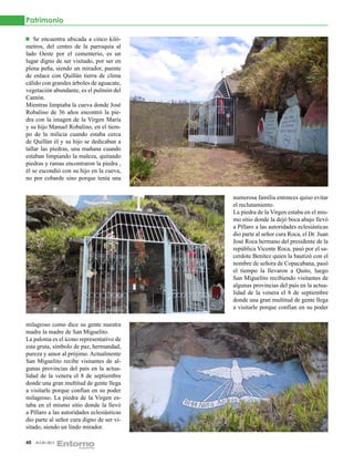 Patrimonio

    Se encuentra ubicada a cinco kiló-
metros, del centro de la parroquia al
lado Oeste por el cementerio, es un
lugar digno de ser visitado, por ser en
plena peña, siendo un mirador, puente
de enlace con Quillán tierra de clima
cálido con grandes árboles de aguacate,
vegetación abundante, es el pulmón del
Cantón.
Mientras limpiaba la cueva donde José
Robalino de 36 años encontró la pie-
dra con la imagen de la Virgen María
y su hijo Manuel Robalino, en el tiem-
po de la milicia cuando estaba cerca
de Quillán él y su hijo se dedicaban a
tallar las piedras, una mañana cuando
estaban limpiando la maleza, quitando
piedras y ramas encontraron la piedra ,
él se escondió con su hijo en la cueva,
no por cobarde sino porque tenía una


                                            numerosa familia entonces quiso evitar
                                            el reclutamiento.
                                            La piedra de la Virgen estaba en el mis-
                                            mo sitio donde la dejó boca abajo llevó
                                            a Píllaro a las autoridades eclesiásticas
                                            dio parte al señor cura Roca, el Dr. Juan
                                            José Roca hermano del presidente de la
                                            república Vicente Roca, pasó por el sa-
                                            cerdote Benítez quien la bautizó con el
                                            nombre de señora de Copacabana, pasó
                                            el tiempo la llevaron a Quito, luego
                                            San Miguelito recibiendo visitantes de
                                            algunas provincias del país en la actua-
                                            lidad de la venera el 8 de septiembre
                                            donde una gran multitud de gente llega
                                            a visitarle porque confían en su poder

milagroso como dice su gente nuestra
madre la madre de San Miguelito.
La paloma es el ícono representativo de
esta gruta, símbolo de paz, hermandad,
pureza y amor al prójimo. Actualmente
San Miguelito recibe visitantes de al-
gunas provincias del país en la actua-
lidad de la venera el 8 de septiembre
donde una gran multitud de gente llega
a visitarle porque confían en su poder
milagroso. La piedra de la Virgen es-
taba en el mismo sitio donde la llevó
a Píllaro a las autoridades eclesiásticas
dio parte al señor cura digno de ser vi-
sitado, siendo un lindo mirador.

48   JULIO 2012
 