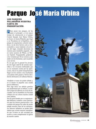 Parque José María Urbina
LOS PARQUES
PILLAREÑOS NUESTRA
CARTA DE
PRESENTACIÓN.


P íllaro posee tres parques, de los
  cuales el principal y el de mayor
tiempo de construcción es el parque
Central llamado José María Urbina,
en honor al ilustre,Pillareño que llegó
a ser Presidente de la República, este
parque de arquitectura colonial notán-
dose a su de otros barrios; esto se hizo
costumbre y causo malestar a los jóve-
nes del lugar, tomando decisiones de
reuniese para mandarles pegando , fue
en varios sectores de Píllaro, en Mar-
cos Espinel, Tunguipamba, golpearon
a los visitantes por llevar serenos y por
andar con las hermanas y por no perder
a sus novias.
Es así que por lo general los jóvenes
de este lugar cada fin de semana espe-
raban a los invasores disfrazados que
en ese momento existía por las apari-
ciones, más al no poder tranquilamente
llegar con los serenos a las muchachas
y las peleas entre grupos y barrios deci-
dieron disfrazarse con sábanas blancas.

Alrededor el muro de piedra tallada y
en el mismo la pequeña casa creada
para la biblioteca.
Pero algo único sus árboles gemelos
que predominan por su belleza, su alti-
tud es digno de admirar en el mes de di-
ciembre con los bombillos de Navidad
cobijan con sus colores nuestra ciudad
estos árboles.
Son de gran tamaño por su majestuosi-
dad debemos cuidarlos como patrimo-
nio para las futuras generaciones a los
costados del parque las calles de piedra
tallada muestra clara de los artesanos,
los famosos talladores en piedra debo
indicar que existen mejoras entendien-
do que vivimos en una sociedad que
avanza y como complemento la iglesia
de nuestro cantón.

                                            JULIO 2012   49
 