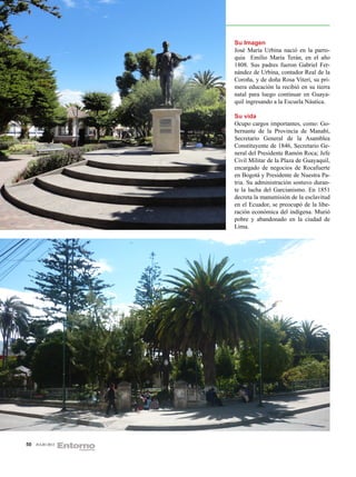 Su Imagen
                  José María Urbina nació en la parro-
                  quia Emilio María Terán, en el año
                  1808. Sus padres fueron Gabriel Fer-
                  nández de Urbina, contador Real de la
                  Coroña, y de doña Rosa Viteri, su pri-
                  mera educación la recibió en su tierra
                  natal para luego continuar en Guaya-
                  quil ingresando a la Escuela Náutica.

                  Su vida
                  Ocupo cargos importantes, como: Go-
                  bernante de la Provincia de Manabí,
                  Secretario General de la Asamblea
                  Constituyente de 1846, Secretario Ge-
                  neral del Presidente Ramón Roca; Jefe
                  Civil Militar de la Plaza de Guayaquil,
                  encargado de negocios de Rocafuerte
                  en Bogotá y Presidente de Nuestra Pa-
                  tria. Su administración sostuvo duran-
                  te la lucha del Garcianismo. En 1851
                  decreta la manumisión de la esclavitud
                  en el Ecuador, se preocupó de la libe-
                  ración económica del indígena. Murió
                  pobre y abandonado en la ciudad de
                  Lima.




50   JULIO 2012
 
