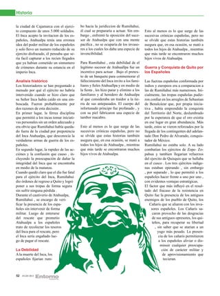 Historia

la ciudad de Cajamarca con el ejerci-      bo hacia la juridiccion de Rumiñahui,
to compuesto de unos 5.000 soldados.       él cual se prepararía a actuar. Sin em-      Esto al menos es lo que surge de las
El Inca acepto la invitacion de los es-    bargo , enfrentó la oposición del suce-      sucesivas crónicas españolas, pero no
pañoles, Atahualpa tenía una erronea       sor de Atahualpa que con una mente           se olvide que estas historias también
idea del poder militar de los españoles    pacifica , no se ocuparía de los invaso-     asegura que, en esa ocasión, se mató a
y solo llevo un numero reducido de su      res a los cuales les daba una especie de     todos los hijos de Atahualpa , mientras
ejercito disfrazado, él pensaba que se-    invencibilidad.                              que más tarde se encontraron muchos
ría facil capturar a los recien llegados                                                hijos vivos de Atahualpa.
que ya habían cometido un sinnumero        Para Rumiñahui , esta debilidad de el
de crimenes durante su estancia en el      legítimo sucesor de Atahuallpa fue un        Guerra y Conquista de Quito por
imperio Inca.                              incentivo para actuar . Bajo el pretex-      los Españoles
                                           to de un banquete para conmemorar el
Analisis histórico                         fallecimiento del Inca invito a los fami-    Las fuerzas españolas conformada por
Los historiadores se han preguntado a      liares y fieles Atahuallpa y en medio de     indios y europeos era a comparacion a
menudo por qué el ejército no habría       la fiesta , les hizo parar y elimino a los   las de Rumiñahui más numerosos. Ini-
intervenido cuando se hizo claro que       familiares y al heredero de Atahualpa        cialmente, las tropas españolas pudie-
su Señor Inca había caído en una em-       al que consideraba un traidor a la tie-      ron confiar en los arreglos de Sebastian
boscada. Fueron probablemente por          rra de sus antepasados. El cuerpo del        de Benalcázar que, por propia inicia-
dos razones de esta decisión .             infortunado príncipe fue profanado , y       tiva , había emprendido la conquista
En primer lugar, la férrea disciplina      con su piel fabricaron una especie de        del Territorio del Norte, deslumbrado
que permitió a los incas tomar iniciati-   tambor macabro.                              por la esperanza de que el oro existia
vas personales sin un orden adecuado y                                                  en ese lugar en gran abundancia. Más
era obvio que Rumiñahui había queda-       Esto al menos es lo que surge de las         tarde, estos se vieron reforzados por la
do fuera de la ciudad por prepotencia      sucesivas crónicas españolas, pero no        llegada de los contingentes del adelan-
del Inca Atahualpa, que desconocia la      se olvide que estas historias también        tado Don Pedro de Alvarado, conquis-
verdaderas armas de guerra de los es-      asegura que, en esa ocasión, se mató a       tador de México.
pañoles.                                   todos los hijos de Atahualpa , mientras      Rumiñahui no estaba solo. A su lado
En segundo lugar, la rapidez de las ac-    que más tarde se encontraron muchos          combatían los ejércitos de Zope- Zo-
ciónes y la confusión que causo , in-      hijos vivos de Atahualpa.                    pahua y tambien llegarian refuerzos
cluyendo la preocupación de dañar la                                                    del ejercito de Quisquis que se hallaba
integridad del Inca que se encontraba                                                   en el cusco . Los tres ejércitos indíge-
en medio de la matanza.                                                                 nas estaban operando , sin embargo
Cuando quedó claro que el día fue fatal                                                 , por separado , lo que permitió a los
para el ejército del Inca, Rumiñahui                                                    españoles hacer frente a uno por uno ,
dio órdenes de regreso a Quito y logró                                                  con evidentes ventajas estratégicas.
poner a sus tropas de forma segura                                                      El factor que más influyó en el resul-
sin sufrir ninguna pérdida .                                                            tado del fracaso de la resistencia en
Durante el cautiverio de Atahualpa,                                                     Quito fue la presencia de los antiguos
Rumiñahui , se encargo de veri-                                                         enemigos de los pueblo de Quito, los
ficar la presencia de los espa-                                                            Cañaris que se aliaron con los inva-
ñoles sin intervenir de forma                                                                sores españoles. Los Cañaris sa-
militar. Luego de enterarse                                                                   caron provecho de las desgracias
del rescate que prometio                                                                      de sus antiguos opresores, los qui-
Atahualpa a los españoles                                                                     teños, para recuperar su libertad
trato de recolectar los tesoros                                                                 , sin saber que se atarian a un
del Inca para el rescate, pero                                                                    yugo más pesado. La presen-
el Inca sería engañado lue-                                                                        cia de los cañaris permitieron
go de pagar el rescate.                                                                            a los españoles aliviar o dis-
                                                                                                    minuir cualquier preocupa-
La Debilidad                                                                                         ción de carácter militar y
A la muerte del Inca, los                                                                             de aprovisionamiento que
españoles fijarian rum-                                                                               tuvieran.



52   JULIO 2012
 