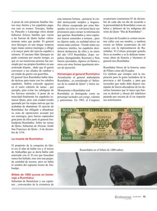 esta inmensa fortuna , peinaron la ciu-   ecuatoriano conmemora 01 de diciem-
A pesar de esto primeras batallas fue-      dad destruyendo templos y hogares.        bre de cada año un día de recuerdo a
ron muy fuertes y los españoles paga-       Por último exasperado por estas bús-      la personalidad de Rumiñahui como un
ron caro su avance. Teocajas, Amba-         quedas sin éxito se volvieron hacia sus   héroe y defensor de los indígenas del
to, Pancallo y Latacunga sitios donde       prisioneros para extraer la información   reino de Quito “Dia de Rumiñahui” .
hubieron feroces batallas que vieron        que querían. Rumiñahui y otros capita-
a las fuerzas de Quito luchar valien-       nes fueron sometidos a torturas , pero    En el pais de Ecuador es comun encon-
temente antes que perder. El general        no dijeron nada, en realidad talvez no    trar calles con sus nombre, y tambien
inca Quizquiz en una ataque sorpresa        tenían nada confesar . Viendo todos sus   existia un billete ecuatoriano de mil
logro matar catorce enemigos y obligó       esfuerzos inútiles, los españoles deci-   sucres con la representacion de Ru-
a la mayor parte del ejército español a     dieron deshacerse de ellos y en enero     miñahui. El Coliseo principal quiteño
retirarse. El anciano líder Quisquiz no     del año 1535 Rumiñahui, Zope- zo-         lleva su nombre y se le dedican nume-
pudo continuar por mucho tiempo, ya         pahua, Quingalumba, Razorazo y Sina       rosas obras de historia y literatura al
que en sus numerosas proezas fue ase-       fueron ejecutados, algunos en llamas y    general inca Rumiñahui.
sinado por sus propios hombres en una       otros con otras formas igualmente atro-
acalorada disputa , dado que él quería      ces de ejecución.                         Rumiñahui Heroe de la historia, tanto
convencer a sus aliados de cambiar a                                                  de Píllaro como del Ecuador.
un estado de guerra con guerrillas.         Homenajes al general Rumiñahui            Un símbolo que siempre será la ins-
El general Inca Rumiñahui había idea-       Actualmente al general atahualpista       piración para la gente luchadora de la
do tácticas para tratar con los caballos    Rumiñahui , es considerado el “defen-     provincia y del Ecuador, y para que
españoles. Habría colocado agujeros         sor de la ciudad de Quito” y héroe na-    recuerden que nadie debe dejarce ma-
en el suelo cubierto de ramas , por         cional.                                   nipular de fuerza abuzadoras de los de-
ejemplo, para evitar las cabalgatas de      Monumento a Rumiñahui real                rechos humanos que lo único que bus-
los furiosos animales. A pesar de su        Rumiñahui es distinguido como un          can es destruir y abusar del indefenzo
tenacidad finalmente los españoles to-      personaje luchador con coraje, valentia   pasando por encima de él sin importar
maron Quito, pero esta ciudad resultó       y patriotismo. En 1985, el Congreso       sus sentimientos.
quemada por las tropas nativas que las
acababan de abandonar. El ejercito de
Rumiñahui fue obligado a abandonar
su zona de operaciones acosado por
sus enemigos, pero fueron capturados
gran parte de ellos junto al general Ata-
hualpista Rumiñahui. Sobre las ruinas
de Quito, Sebastian de Alcazar, fundó
San Francisco de Quito , 6 de diciem-
bre de 1534.

La muerte de Rumiñahui

El propósito de la conquista de Qui-
to era el afan de hallar oro y el tesoro                        Ruumiñahui en el billete de 1000 subres
de Atahuallpa que se decía había sido
enterrado con él. El oro que buscaban
nunca fue hallado, mas sino una peque-
ña cantidad de tesoros, pero no había
ni sombra del supuesto tesoro de Ata-
hualpa .

Billete de 1000 sucres en home-
naje a Rumiñahui
Sebastian de Benalcázar y sus capita-
nes , convencidos de la existencia de



                                                                                                                 JULIO 2012   53
 