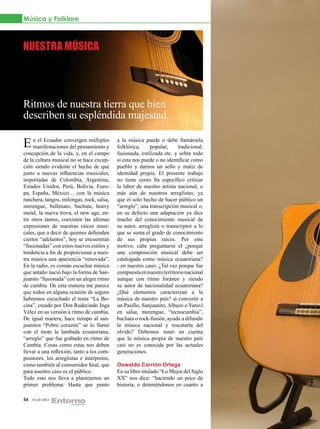 Música y Folklore



NUESTRA MÚSICA




Ritmos de nuestra tierra que bien
describen su espléndida majestad.

E n el Ecuador convergen múltiples
  manifestaciones del pensamiento y
                                            a la música puede o debe llamársela
                                            folklórica,    popular,     tradicional,
concepción de la vida, y, en el campo       fusionada, estilizada etc. y sobre todo
de la cultura musical no se hace excep-     si esta nos puede o no identificar como
ción siendo evidente el hecho de que        pueblo y darnos un sello y matiz de
junto a nuevas influencias musicales,       identidad propia. El presente trabajo
importadas de Colombia, Argentina,          no tiene como fin específico criticar
Estados Unidos, Perú, Bolivia, Euro-        la labor de nuestro artista nacional, o
pa, España, México… con la música           más aún de nuestros arreglistas, ya
ranchera, tangos, milongas, rock, salsa,    que el solo hecho de hacer público un
merengue, ballenato, bachata, heavy         “arreglo”, una transcripción musical o,
metal, la nueva trova, el new age, en-      en su defecto una adaptación ya dice
tre otros tantos, coexisten las últimas     mucho del conocimiento musical de
expresiones de nuestras raíces musi-        su autor, arreglista o transcriptor a lo
cales, que a decir de quienes defienden     que se suma el grado de conocimiento
ciertos “adelantos”, hoy se encuentran      de sus propias raíces. Por este
“fusionadas” con estos nuevos estilos y     motivo, cabe preguntarse el ¿porqué
tendencia a fin de proporcionar a nues-     una composición musical debe ser
tra música una apariencia “renovada”.       catalogada como música ecuatoriana?
En la radio, es común escuchar música       - en nuestro caso- ¿Tal vez porque fue
que antaño nació bajo la forma de San-      compuesta en nuestro territorio nacional
juanito “fusionada” con un alegre ritmo     aunque con ritmo foráneo y siendo
de cumbia. De esta manera me parece         su autor de nacionalidad ecuatoriana?
que todos en alguna ocasión de seguro       ¿Qué elementos caracterizan a la
habremos escuchado el tema “La Bo-          música de nuestro país? si convertir a
cina”, creado por Don Rudecindo Inga        un Pasillo, Sanjuanito, Albazo o Yaraví
Vélez en su versión a ritmo de cumbia.      en salsa, merengue, “tecnocumbia”,
De igual manera, hace tiempo al san-        bachata o rock-fusión, ayuda a difundir
juanitos “Pobre corazón” se lo llamó        la música nacional y rescatarla del
con el mote la lambada ecuatoriana,         olvido? Debemos tener en cuenta
“arreglo” que fue grabado en ritmo de       que la música propia de nuestro país
Cumbia. Cosas como estas nos deben          casi no es conocida por las actuales
llevar a una reflexión, tanto a los com-    generaciones.
positores, los arreglistas e intérpretes,
como también al consumidor final, que       Oswaldo Carrión Ortega
para nuestro caso es el público.            En su libro titulado “Lo Mejor del Siglo
Todo esto nos lleva a plantearnos un        XX” nos dice: “haciendo un poco de
primer problema: Hasta que punto            historia, o deteniéndonos en cuanto a

54   JULIO 2012
 