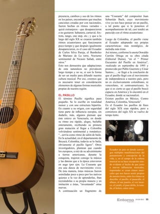 presencia, cambios y uso de los ritmos     una “Courante” del compositor Juan
en los países, encontramos que muchas      Sebastián Bach, cuyo movimiento
canciones creadas por con nacionales,      vivo ya nos hace pensar en un pasillo,
fueron hechas en ritmos variados -         a tal punto que si le ponemos el
quizá extranjeros - que desaparecieron     acompañamiento de tal, casi tendrá un
o no gustaron: habanera, carnaval, fox-    parecido con el ritmo ecuatoriano:
trots, tango, one step, etc.; y que a lo
largo del siglo XX se crearon también      Luego de Colombia, el pasillo viene
ritmos ecuatorianos que funcionaron        al Ecuador adoptando sus propias
poco tiempo y que después igualmente       características: más nostálgico, de
desaparecieron, es el caso del Ecuador     melodía más triste.
de Carlos Silva Pareja, el Bamboleo        Así mismo, conforme lo anota Oswaldo
de Mariano de La torre, Nocturno           Carrión Ortega en su obra citada
sentimental de Nicasio Safadi, entre       (Editorial Duma), “en el “ Primer
otros.”                                    Encuentro del Pasillo en América”,
Esto nos demuestra que adaptaciones        -realizado en septiembre de 1995 y
de esta naturaleza no prevalecen           promovido por Pablo Guerrero y César
largo tiempo y no se, si son la forma      Santos-; …se llegó a la conclusión de
de ser un medio para difundir nuestra      que el pasillo llegó con el movimiento
cultura musical. Por eso, creemos que      de independencia a nuestro país, pero
es necesario tener en consideración        no es exclusivamente colombiano, ni
elementos de algunas formas musicales      venezolano, ni centroamericano; lo
propias de nuestra región.                 que si es cierto es que el pasillo buscó
                                           espacio en América y lo encontró en el
EL PASILLO                                 Ecuador, donde se nacionalizó.
El término Pasillo significa paso          Existen pasillos en México, Centro
pequeño. Se lo escribe en tonalidad        América, Colombia, Venezuela”.
menor y con una estructura bipartita.      En el Ecuador los pasillos de fines
En cuanto a su origen, con seguridad       del siglo XIX eran rápidos, pero a
tiene parte de influencia europea, sin     comienzos del siglo XX se vuelve de
dudarlo, más, algunos piensan que          tempo lento.
éste estuvo en Venezuela, en donde
su ritmo era rápido, alegre, bailable
enteramente, recibiendo su primera
gran mutación al llegar a Colombia
volviéndose sentimental y romántico:
“...servía como ritmo de salón de baile.
En la actualidad, en el departamento de
Boyacá, Colombia, todavía se lo baila,
obviamente el pasillo ligero”. Otros
investigadores, plantean que cuando
                                              Ecuador un pais en donde conver-
los europeos, a raíz de su advenimiento       gen múltiples manifestaciones del
a tierras americanas, durante la              pensamiento y concepción de la
conquista, trajeron consigo la música         vida, y, en el campo de la cultura
y las danzas que a la época estuvieron        musical no se hace excepción sien-
en auge (por ejm. La Courante que             do evidente el hecho de que junto
era una danza de movimiento vivo).            a nuevas influencias musicales,
De ésta manera, éstas músicas fueron          importadas se crean ritmos musi-
asimiladas poco a poco por los nativos        cales que nos hacen sentir propios
                                              de nuestra tierra, entre los ritmos se
quienes a la vez de aprenderlas, iban
                                              describe: el pasillo, el pasacalle, el
recreándolas a su propia manera y en          albazo, el san juanito, el voz incai-
imitación a éstas, “inventando” otras         co, el yarabi, el paso doble, la tona-
nuevas.                                       da, el bolero, entre otros.
A continuación un fragmento de


                                                                          JULIO 2012   55
 