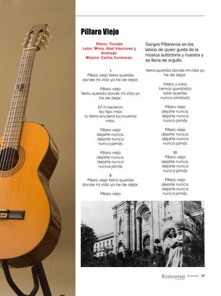 Píllaro Viejo
        Ritmo: Tonada             Sangre Pillarence en los
Letra: Mons. Abel Vásconez y      labios de quien gusta de la
           Andrade.
                                  música autóctona y nuestra y
 Música: Carlos Contreras.
                                  se llena de orgullo.

                 I                tierra querida donde mi vida yo
  Píllaro viejo tierra querida              he de dejar.
donde mi vida yo he de dejar.
                                          Viejos y solos
           Píllaro viejo                hemos quedados
tierra querida donde mi vida yo           solar querido
          he de dejar.                   nunca olvidado

          En ti nacieron                    Píllaro viejo
           los hijos míos                 dejarte nunca,
 tu tierra encierra los muertos           dejarte nunca
               míos.                       nunca jamás

          Píllaro viejo                     Píllaro viejo
        dejarte nunca,                    dejarte nunca,
        dejarte nunca                     dejarte nunca
         nunca jamás                       nunca jamás

          Píllaro viejo                           III
        dejarte nunca,                      Píllaro viejo
        dejarte nunca                     dejarte nunca,
         nunca jamás                      dejarte nunca
                                           nunca jamás
                 II
  Píllaro viejo tierra querida             Píllaro viejo
donde mi vida yo he de dejar.             dejarte nunca,
                                          dejarte nunca
          Píllaro viejo                   nunca jamás.




                                                        JULIO 2012   57
 