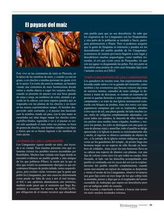 El payaso del maíz
                                                         este pueblo para que no sea descubierto. Se sabe que
                                                         los originarios de los Llanganates son los Huapanteños
                                                         y otra parte de la población se trasladó a Sucre, parro-
                                                         quia perteneciente a Patate. Pero si podemos asegurar
                                                         que la gente de Huapante es milenaria y pueden ser los
                                                         descendientes del pueblo perdido de los Llanganates:
                                                         aventureros de nuestra provincia llegaron a este lugar y
                                                         descubrieron muchas arqueologías, como también mi-
                                                         nerales, el oro que existe cerca de Pisayambo, río que
                                                         con sus aguas va desgastando las peñas. Por otra parte se
                                                         descubrió unas piedras de color azul llamadas lápiz azul
                                                         í lamente existen en CHILE
Éste vive en las cementeras de maíz en Plazuela, en
la época de las siembras de maíz, y cuando ya está en    TEMPLO ENCANTADO DE LOS LLANGANATES
grano, o en choclos a muchas personas les gusta vivir    Los ganaderos de nuestra zona, han experimentado esta
de lo ajeno. Un cierto día entre la mañana, un hombre    leyenda cuado salen a ver su ganado del Jaramillo, como
viendo una cementera de maíz hermosísima decide          también a los aventureros que buscan conocer algo mas
entrar a media chacra a coger los mejores choclos;       de nuestros montes, cansados de tanto cabalgar se de-
cuando se presenta un payaso con una boca grande         tienen y tratan de descansar, se sientan un momento de
de oreja a oreja, un sombrero de color, alzando y gi-    pronto se quedan dormidos y entre sueños escuchan unas
rando en la cabeza, con unos zapatos grandes que se      campanadas y se trata de una Iglesia monumental cons-
tropezaba con las plantas de los choclos y un niazo      truida con bloques de piedras, tiene dos torres con unas
en las manos exprimiéndose sangre. El hombre des-        gigantescas campanas que con su resplandor, alumbra
pavorido salió corriendo, y el payaso tras haciendo      como rayos de sol, una plaza grande, ha lado muchas ca-
caer la siembra, riendo sin para, con la otra mano se    sas, miles de indígenas completamente adornados, con
escuchaba sus uñas largas raspar los choclos como        joyas todos sus cuerpos, la mayoría de ellos tienen en
cuchillos filudos, regresaba a ver y el payaso se cre-   sus pechos unas medias lunas colgadas, hombres y mu-
ció más quedando el maíz entre sus piernas, su boca      jeres los portan, los jefes se distinguen con una gran co-
de granos de choclos, este hombre contaba a sus hijos    rona de plumas rojas y amarillas, todo el pueblo se dirige
y nietos que no es bueno ingresar a las siembras de      apresurado a la Iglesia la puerta es extremadamente alta
maíz ajenas.                                             y ancha, al ingresar se observa cantidades de objetos de
                                                         oro , a la entrada de la iglesia existen indígenas que pa-
LEYENDA DE LOS LLANGANATES                               recen ser los guardianes del templo , de pronto llega una
Los Llanganates siguen siendo un mito, una leyen-        hermosa mujer en un especie de silla llevado en hom-
da o es verdad. Para muchas personas cree que so-        bros de soldados , tiene joyas las mas hermosas lleva en
lamente existen los posibles tesoros escondidos por      su cabeza una especie de abanico con plumas, con una
Rumiñahui. Muchos han visitado este lugar donde se       faja de colores como arco iris que rodea su cuerpo, bien
encontró evidencia un pueblo grande y más antiguo        formado, al lado van las doncellas acompañando, este
de los que poblaron Píllaro; la razón por la que se      pueblo se confundía con los rayos del sol con lo resplan-
dice que existió un asentamiento aborigen es que en-     deciente del pueblo amarillo completamente, cuando
contramos bloques de piedra tallada, restos arqueoló-    suena nuevamente un repicar de campanas se despiertan
gicos, pero existen varias versiones que la gente que    y miran al monte de los Llanganates, observo levantarse
pobló los Llanganates, por una causa no determinada      una gran faja como un rayo largo de luz que cobija toda
como puede ser falta de caza o por el mal tiempo,        la montaña, pienso y digo que es el resplandor del tesoro
el frió o una epidemia abandonaron este territorio,      escondido de Atahualpa que espera ser descubierto pero
también pudo pasar que al momento que llego Ru-          por un indígena noble de corazón.
miñahui a esconder los tesoros de ATAHUALPA,             Esta leyenda a impulsado a turistas a buscar este tesoro
por obligación de el mismo tuvieron que abandonar        sin tener muchos resultados exitosos.



                                                                                                           JULIO 2012   59
 