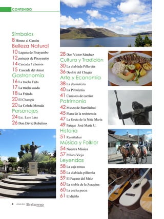 CONTENIDO




Símbolos
8 Himno al Cantón
Belleza Natural
10 Laguna de Pisayambo     28 Don Víctor Sánchez
12 paisajes de Pisayambo   Cultura y Tradición
14 Cascada 7 chorros       30 La diablada Pillareña
15 Cascada del Amor        36 Desfile del Chagra
Gastronomía                Arte y Economía
16 La trucha Frita         38 La ebanistería
17 La trucha asada         40 La Pirotécnia
18 La Fritada              41 Canastos de carrizo
20 El Champú               Patrimonio
20 La Colada Morada        42 Museo de Rumiñahui
Personajes                 45 Plaza de la resistencia
24 Lic. Luis Lara          47 La Gruta de la Niña María
26 Don David Robalino      49 Parque José María U.
                           Historia
                           51 Rumiñahui
                           Música y Folklor
                           54 Nuestra Música
                           57 Píllaro Viejo
                           Leyendas
                           58 La caja ronca
                           58 La diablada pillareña
                           59 El Payaso del Maíz
                           60 La niebla de la Joaquina
                           60 La cocha pusza
                           61 El diablo
6   JULIO 2012
 