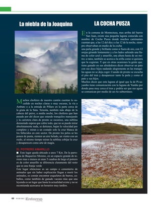 La niebla de la Joaquina                                              LA COCHA PUSZA
                                                                  E n la Juan, existe Montectuza, mas arriba del barrio
                                                                    San
                                                                         comuna de
                                                                                      una pequeña laguna conocida con
                                                                  nombre de Cocha Pusza donde muchos caminantes
                                                                  cuentan que, a las 12 del día y a las 12 de la noche, siem-
                                                                  pre observaban en medio de la cocha
                                                                  una paila grande y brillante como si fuera de oro, con 12
                                                                  orejas girando lentamente y a los lados saliendo una lla-
                                                                  ma de color azul y amarillo, una altura hasta de un me-
                                                                  tro; a ratos, también se acerca a la orilla como si quisiera
                                                                  que la cogieran. Y que en otras ocasiones la gente que.
                                                                  tiene ganado en sus alrededores dicen observar un pato
                                                                  con sus doce hijos nadando alegremente en las tranqui-
                                                                  las aguas no se deja coger. Cuando de pronto se escucha
                                                                  el pito del tren y desaparecer tanto la paila y como el
                                                                  pato y sus hijos.
                                                                  Muchos dicen que esta laguna al igual que la de Pi-sa-
                                                                  yambo tiene comunicación con la laguna de Yambo por
                                                                  donde pasa muy cerca el tren y podría ser que sus aguas
                                                                  se comunican por medio de un río subterráneo.



     M uchos choferes de claras o muy oscuras, lalovíasu-a
       cedido en noches
                          nuestro cantón cuentan

     Ambato o a la entrada de Píllaro en la parte cerca de
     la gruta de la Snta. Teresita, también más abajo de la
     cabeza del perro, a media noche, los choferes que han
     pasado por ahí dicen que estando tranquilos manejando
     y la carretera clara de pronto se oscurece, una neblina
     demasiado espesa que cubre todo, que no se puede mirar
     absolutamente nada, se detienen, bajan la velocidad por
     completo y miran a un costado solo la cruz blanca de
     los fallecidos en este sector. De pronto los pelos se les
     ponen de punta, sienten un aire helado, un viento con un
     ruido, al mismo tiempo miran la neblina cobijar la cruz
     y desaparecen como arte de magia.

     EL POTRERO AMARILLO
         Este lugar queda ubicado a unos 7 Km. De la parro-
     quia de Baquerizo Moreno, en un espacio grande de te-
     rreno mas o menos en unas 5 cuadras de largo el potrero
     es de color amarillo se diferencia claramente del resto
     que es una franja verde
     Este lugar silencioso es un campo o cementerio de
     animales que sin haber explicación llegan a morir los
     animales, es común encontrar esqueletos de burros, ca-
     ballos, como también de ganado vacuno nías que una
     leyenda es un lugar que hasta la actualidad existe y no se
     recomienda acercarce en horarios muy tardíos.



60   JULIO 2012
 