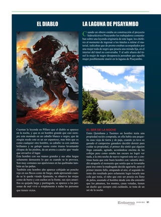 EL DIABLO                                 LA LAGUNA DE PISAYAMBO
                                                            C uando un obrero estaba enlos trabajadores comenta-
                                                              hidroeléctrico Pisayambo
                                                                                        construcción el proyecto

                                                            ban sobre una leyenda originaria de este lugar, los chófe-
                                                            res al momento de ingresar a los túneles a retirar el ma-
                                                            terial, indicaban que de pronto estaban acompañados por
                                                            una mujer toda de negro que poseía una mirada fija, en el
                                                            interior del túnel no conversaba. Y al salir afuera del tú-
                                                            nel la mujer de negro desaparecía pensaban que aquella
                                                            mujer posiblemente murió en la laguna de Pisayambo.




Cuentan la leyenda en Píllaro que el diablo se aparece         EL SER DE LA NOCHE
en la noche, y que es un hombre grande que casi siem-          Entre Quimbana y Tasinteo un hombre tenía una
pre esta montado en un caballo blanco o negro, que de          propiedad recién comprada, en ella había una peque-
ningún modo este es un ser espantoso, mas bién que es          ña casa vieja de tierra y de paja, cuando ya tuvo su
como cualquier otro hombre, su caballo va con cadenas          ganado el campesino ganadero decidió dormir para
brillantes y su galope suena como trueno levantando            cuidar su propiedad, el primer día sintió que alguien
chispas de las piedras, da un aroma a caucho que¬mado          llego cansado, agitado, acostándose encima de las
que envuelve el lugar.                                         cobijas pero como estaba tan oscuro no logró ver
Este hombre con sus manos grandes y sus uñas largas            nada, a la otra noche de nuevo regresó este ser y con-
solamente demuestra lo que es cuando se lo provoca.            tinuo hasta que este buen hombre con valentía deci-
Son muy comunes sus apariciones en las quebradas tam-          dió atraparle al momento que sentía que se levantaba
bién en las peñas.                                             para irse entre la madrugada decide agarrarle, pero el
También este hombre alto aparece cobijado un poncho            primer intento fallo, atrapando al aire, el segundo in-
rojo en sus flecos como de fuego, anda apresurado cuan-        tento dio resultado pero solamente logro tocarle una
do se le queda viendo fijamente, se observa las orejas         cola que tenía, el rabo que este ser poseia era lleno
como de burro y con cachos en la frente, sus ojos amari-       de pelos, asustado el hombre desde este día entendió
llos su quijada larga y puntiaguda, se aparece a las per-      que los páramos, los montes, casas votadas, tienen
sonas de mal vivir o simplemente a todas las personas          un dueño que siempre está cuidando, se trata de un
que tienen vicios.                                             ser de la noche.



                                                                                                               JULIO 2012   61
 