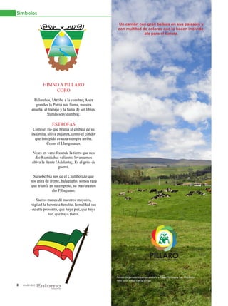 Símbolos

                                                          Un cantón con gran belleza en sus paisajes y
                                                          con multitud de colores que lo hacen inolvida-
                                                                        ble para el turista.




                  HIMNO A PILLARO
                      CORO

            Pillareños, !Arriba a la cumbre¡ A ser
             grandes la Patria nos llama, nuestra
           enseña: el trabajo y la fama de ser libres,
                     !Jamás servidumbre¡.

                        ESTROFAS
            Como el río que brama al embate de su
           indómita, altiva pujanza, como el cóndor
             que intrépido avanza siempre arriba.
                    Como el Llanganates.

           No es en vano fecunda la tierra que nos
             dio Rumiñahui valiente; levantemos
           altiva la frente !Adelante¡; Es el grito de
                             guerra.

           Su soberbia nos de el Chimborazo que
          nos mira de frente, halagüeño, somos raza
          que triunfa en su empeño, su bravura nos
                        dio Pillaguaso.

             Sacros manes de nuestros mayores,
          vigilad la herencia bendita, la maldad sea
          de ella proscrita, que haya paz, que haya
                     luz, que haya flores.




                                                         Paisaje de ganadería pampa aledaña a Píllaro Parroquia San Miguelito.
                                                         Foto: Julio Diego García Zúñiga
8   JULIO 2012
 