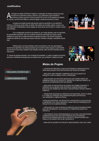 Justificativa




   A
          formação da cidade de Pelotas é forjada na constituição de diversas culturas de povos
         oriundos dos continentes europeu e africano, que colaboraram para importância
         econômica e política que teve no final do século XIX e início do XX baseada na indústria
   do charque, que lhe trouxe hábitos e costumes ligada a opulência econômica e social.

              A riqueza acumulada durante este período pode ser percebida no rico patrimônio
   histórico e cultural que ainda existe na cidade. São prédios de moradias, teatros, museus e as
   mais diferentes manifestações culturais ligadas as várias etnias que formaram o mosaico cultural
   que é Pelotas.

              Com a estagnação econômica da metade sul, por muitas décadas, este rico patrimônio
   foi parcialmente esquecido, hoje com a política nacional de valorização da riqueza cultural
   brasileira em busca de um desenvolvimento sustentável da área, é de extrema importância
   projetos de referência como este que buscam valorizar, fomentar e divulgar a identidade cultural
   local.


            Pelotas possui uma forte atividade cultural carnavalesca e tem nas agremiações o
   envolvimento significativo de artistas populares que encontram nestes espaços a oportunidade
   para promover suas obras, fortalecer suas relações culturais, além de serem exemplos para os
   mais jovens.

    É, através de diversas parcerias com os setores da sociedade, e o apoio a projetos de fomento,
   que trará a visibilidade necessária para os artistas locais, que constituem a essência de toda



                                                             Metas do Projeto
Público-alvo                                                 ŸCONSTRUIR PARCERIA COM AS ENTIDADES CARNAVALESCAS
                                                             PARA REALIZAÇÃO DOS ENCONTROS DE RODA DE SAMBA;
   Artistas populares e comunidade em geral
                                                             ŸREALIZAR UMA GRANDE CAMPANHA DE DIVULGAÇÃO DO
Período                                                      PROJETO JUNTO À MÍDIA LOCAL E REGIONAL;
    Janeiro a Dezembro 2012                                  ŸSELECIONAR OS ARTISTAS MÚSICOS QUE FARÃO PARTE DA
                                                             PRIMEIRA EDIÇÃO DO PROJETO, SENDO 08 COMPOSITORES E 56
                                                             MÚSICOS ACOMPANHANTES NA EDIÇÃO;

                                                             ŸREALIZAR 32 ENCONTROS DE RODAS DE SAMBA DURANTE O
                                                             PERÍODO DE 04 MESES NOS CENTROS COMUNITÁRIOS DAS
                                                             ESCOLAS DE SAMBA DE PELOTAS COM ENTRADA FRANCA PARA O
                                                             PÚBLICO;

                                                             Ÿ PROMOVER 96 MÚSICAS INÉDITAS DOS ARTISTAS JUNTO À MÍDIA
                                                             E O PÚBLICO ATRAVÉS DAS APRESENTAÇÕES ARTÍSTICAS,
                                                             VALORIZANDO A OBRA AUTORAL;

                                                             PRODUZIR MATERIAL DE REGISTRO FONOGRÁFICO,AUDIOVISUAL
                                                             Ÿ
                                                             E IMPRESSO (CD, DVD E REVISTA), PARA FINS DE PROMOÇÃO DO
                                                             PROJETO E OS COMPOSITORES;

                                                             Ÿ PRODUZIR CD COM 24 MÚSICAS INÉDITAS SELECIONADAS PARA
                                                             FINS DE PROMOÇÃO, DIVULGAÇÃO E COMERCIALIZAÇÃO DO
                                                             PROJETO;

                                                             ŸCONTRIBUIR COM A PROGRAMAÇÃO CULTURAL DAS ENTIDADES
                                                             CARNAVALESCAS DE PELOTAS ATRAVÉS DAS ATIVIDADES
                                                             ARTÍSTICAS PROMOVIDAS PELO PROJETO, BENEFICIANDO UM
                                                             PÚBLICO ESTIMADO EM 30 MIL PESSOAS E;

                                                             Ÿ AMPLIAR ÀS AÇÕES DO PROJETO IDENTIDADES VIVA-VOZ, PARA
 