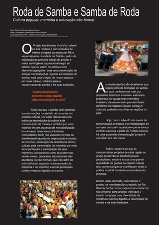Roda de Samba e Samba de Roda
   Cultura popular, memória e educação não-formal

Texto: Eduardo Conegundes de Souza
Músico, compositor, pesquisador cultura popular
e educação não-formal / Mestre em Educação pela UNICAMP




             O
                       Projeto Identidades Viva-Voz! refere-
                      se aos núcleos e comunidades do
                      interior e capital do estado do RS e,
             especialmente na cidade de Pelotas, palco de
             realização da primeira edição do projeto e
             maior contingente populacional negro do
             estado, que se valem do samba como
             elemento agregador, seja pela preservação de
             antigas manifestações, ligadas às tradições do
             samba, seja pela criação de novos espaços
             em meio urbano, voltados para a


                                                               A
             revalorização do samba e de suas tradições.                s manifestações afro-brasileiras que
                                                                        fazem parte da formação do samba
                         ‘’ transmissão da memória e                    tal qual conhecemos hoje, por
                         no incentivo a novas produções        processos históricos e sociais, estiveram
                         poético-musicais ligadas ao samba’’   presentes por quase todo o território
                                                               brasileiro, desenvolvendo peculiaridades
                                                               conforme as relações sociais, étnicas e
                      Uma vez que o samba vem sofrendo         culturais gestadas nas diversas regiões do
             transformações no sentido de tornar-se um         país.
             produto cultural, por estar relacionado aos
             meios de reprodução da cultura e de                       Hoje, com o advento dos meios de
             comunicação de massa e também por estar           comunicação de massa e a consolidação do
             inserido em um processo de mercantilização        carnaval como um espetáculo que se tomou
             do carnaval, observamos iniciativas               símbolo nacional a partir do modelo carioca,
             comunitárias, tanto nos aspectos formais da       há uma expansão e reprodução do que é
             manifestação quanto na organização e modos        veiculado por tais meios.
             de convívio, estratégias de resistência étnico-
             cultural pela transmissão da memória por meio
             da organização e participação de seus                     Assim, observa-se que as
             membros, observamos como se podem dar,            características próprias de cada região ou
             nestes meios, processos educacionais não          grupo social vão-se tornando pouco
             escolares ou não-formais, que vão além da         perceptíveis, embora exista uma grande
             informalidade, atuando na transmissão da          quantidade de grupos de caráter cultural
             memória e no incentivo a novas produções          e/ou comercial que se manifestam tendo a
             poético-musicais ligadas ao samba.                prática musical do samba como elemento,
                                                               principal.

                                                               Dentro deste contexto, delimitamos o
                                                               projeto da manifestação no estado do Rio
                                                               Grande do Sul, onde podemos encontrar um
                                                               rico universo para análise, visto que o
                                                               estado congrega uma diversidade de
                                                               iniciativas culturais ligadas à valorização do
                                                               samba e de suas tradições.
 