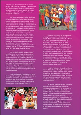 Por outro lado, mais recentemente, durante a
década 1990, pôde ser observada a ocorrência de
uma revalorização de aspectos tradicionais do
samba e o surgimento de grupos de jovens que
consolidam espaços formadores de uma nova
geração de sambistas.

         Os novos grupos em questão organizam
espaços para a realização do que chamam de
projetos culturais ou “pontos de cultura” sendo
praticadas em bares, escolas de samba, casas
noturnas e assim vão criando os diversos projetos
de confraria do Samba como: bar do Rogério, bar
do Costinha, bar Liberdade entre outros espaços
públicos. Embora inseridos no contexto urbano                                                          Foto/imagem-internet
contemporâneo, estes núcleos promovem
reuniões tendo como ponto central a roda de
                                                                      Enquanto as práticas do samba ligadas
samba, onde são cantadas músicas de antigos
                                                             às tradições rurais são mantenedoras da
compositores e socializadas as composições
                                                             tradição, tanto nos aspectos formais do batuque
inéditas de membros da comunidade. Esses
                                                             e da dança quanto na forma tradicional de
grupos não estão só ligados a agremiações
                                                             composição, feita coletivamente, os novos
carnavalescas e centros culturais, mas
                                                             grupos retomam a criação de compositores
diferenciam-se dos pagodes festivos realizados a
                                                             importantes, já numa fase de institucionalização
partir dos anos de 1970 nos subúrbios cariocas,
                                                             do samba. Fase essa em que passa a haver a
sendo aqui praticados de forma peculiar.
                                                             existência de autores individuais, embora a
                                                             difusão de sua produção ainda se faça no interior
        Os encontros desses grupos ocorrem
                                                             do grupo, devido à inexistência de uma indústria
periodicamente, com procedimentos bastante
                                                             cultural atuante que abarque essa produção.
claros e definidos. Suas práticas baseiam-se na
                                                             Ambas as práticas podem estar a propor ações
realização de rodas de samba que diferem da
                                                             de transformação social por meio da transmissão
mera execução musical como puro entretenimento
                                                             ou recriação de aspectos tradicionais, porém
para os participantes. Diferentemente, ainda, de
                                                             dentro de uma dinâmica sociocultural de
uma noção de evento cultural em que existem
                                                             ressignificação de tais práticas.
músicos no papel de produtores da cultura e o
público no papel de espectadores, buscam em
                                                                      Desde os batuques vindos do continente
suas reuniões o envolvimento e a participação de
                                                             africano, há nestas manifestações um caráter de
todos os presentes.
                                                             transmissão dos valores culturais, sendo que no
                                                             contexto das relações escravocratas há ainda
         Essa participação é observada em vários
                                                             um sentido de resistência à opressão permeada
níveis: quando os freqüentadores cantam em coro
                                                             pelo labor simbólico capaz de criar um negativo
os sambas conhecidos ou que se tomaram
                                                             do trabalho forçado e assim gerar formas mais
conhecidos com os encontros, ou quando são
                                                             livres de existência.
empreendidos debates em torno dos temas das
músicas e sua contextualização histórica.
                                                                      No período pós-abolição, sob formas de
                                                             organização sociais mais urbanizadas, as
                                                             mesmas práticas passaram a ter um caráter de
                                                             reelaboração da vida grupal pelo culto às
                                                             tradições comuns. Portanto, no contexto atual
                                                             em que o samba ganha visibilidade na sociedade
                                                             mais ampla, como produto cultural ou
                                                             relacionado ao processo de mercantilização do
                                                             carnaval, estas formas atuais, aqui expostas, de
                                                             se relacionar com as tradições e com a
                                                             transmissão da memória podem nos conduzir a
                                                             um novo campo de significações para a prática
                                                             do samba enquanto manifestação popular e
                                                             coletiva.
                                      Imagem/foto-internet
 