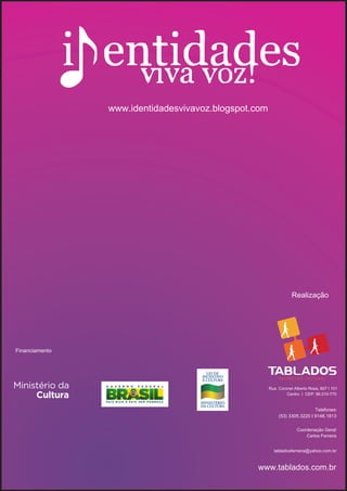 www.identidadesvivavoz.blogspot.com




                                                                  Realização




Financiamento




                                                      Rua. Coronel Alberto Rosa, 607 I 101
                                                               Centro I CEP: 96.010-770


                                                                            Telefones:
                                                           (53) 3305.3220 I 9146.1813

                                                                    Coordenação Geral:
                                                                        Carlos Ferreira


                                                        tabladosferreira@yahoo.com.br


                                                www.tablados.com.br
 