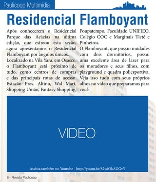 Paulicoop Multimídia

 Residencial Flamboyant
 Após conhecerem o Residencial               Poupatempo, Faculdade UNIFIEO,
 Parque das Acácias na última                Colégio COC e Marginais Tietê e
 edição, que estreou esta seção,             Pinheiros.
 agora apresentamos o Residencial            O Flamboyant, que possui unidades
 Flamboyant por ângulos únicos.              com dois dormitórios, possui
 Localizado na Vila Yara, em Osasco,         uma excelente área de lazer para
 o Flamboyant está próximo de                os moradores e seus filhos, com
 tudo, como centros de compras               playground e quadra poliesportiva.
 e das principais rotas de acesso:           Veja isso tudo com seus próprios
 Estação Pres. Altino, Wal Mart,             olhos no vídeo que preparamos para
 Shopping União, Fantasy Shopping,           você.




                                 VIDEO

                 Assista também no Youtube - http://youtu.be/82wiOkAUGvY

 8 - Revista Paulicoop
 