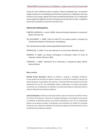 TRIBUNA ABIERTA. Asorey Zorraquino, E y Gil Alejandre, J. El placer de usar las TIC en el aula de Infantil


el aula así como reﬂexionar sobre su práctica. Hemos constatando que es necesario
realizar cambios en su metodología para fomentar la autonomía, creatividad y hacer que
el alumno sea el propio agente del proceso enseñanza-aprendizaje. Con la adquisición
de la competencia digital los alumnos se interesan por la vida real y se hacen ciudadanos
activos de la sociedad en la que les ha tocado vivir



Referencias bibliográﬁcas

CABERO ALMENARA, J. (coord.) (2006): Nuevas tecnologías aplicadas a la educación,
  Madrid: Mc Graw Hill.

GIL ALEJANDRE, J. (2008): Cómo los tablet PC nos pueden ayudar a conseguir las
  Competencias Básicas: Orientaciones metodológicas.

http://cprcalat.educa.aragon.es/descargas/tabletcompetencias.pdf

RODRÍGUEZ, D. (2004): El uso del ordenador en el aula infantil. Barcelona: Edutec.

ROMERO, R. (2006): Las Nuevas Tecnologías en Educación Infantil. El rincón de
  ordenador. Sevilla: Eduforma. MAD.

VIVANCOS, J. (2008): Tratamiento de la información y competencia digital. Madrid:
  Alianza Editorial.




Breve currículo


Estívaliz Asorey Zorraquino, Maestra de Audición y Lenguaje y Pedagogía Terapéutica.
Ha sido asesora de formación de Infantil y Primaria en el Centro de Profesores y Recursos de
Caspe (Zaragoza). Ha participado como ponente y coordinado diferentes procesos de formación
relacionados con las TIC y las metodologías activas y colaborativas. Es coautora del proyecto
Conocemos.com, de elaboración de materiales curriculares para trabajar la comprensión lectora a
través de diferentes áreas utilizando webquest.



Jesús Gil Alejandre es Maestro de Educación Infantil y asesor de formación de Infantil y Primaria
en el Centro de Profesores y Recursos de Calatayud (Zaragoza). Ha participado como ponente
y coordinador de diferentes procesos de formación relacionados con las TIC, las competencias
básicas y los proyectos de trabajo. Ha colaborado como coordinador con el MEC con el proyecto
Conocemos.com, elaborando materiales curriculares para trabajar la comprensión lectora a través
de diferentes áreas utilizando webquest.




CEE Participación Educativa, 12, noviembre 2009, pp. 110-119                                          119
 