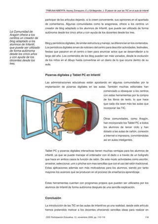 TRIBUNA ABIERTA. Asorey Zorraquino, E y Gil Alejandre, J. El placer de usar las TIC en el aula de Infantil


                          participar de los artículos dejando, si lo creen conveniente, sus opiniones en el apartado
                          de comentarios. Algunas comunidades como la aragonesa, ofrece a los centros un
                          creador de blog adaptado a los alumnos de Infantil, que puede ser utilizado de forma
La Comunidad de           autónoma desde los cinco años y con ayuda de los docentes desde los tres.
Aragón ofrece a los
centros un creador de
blog adaptado a los
alumnos de Infantil,      Blog y periódicos digitales, de similar estructura y manejo, se diferencian en los contenidos.
que puede ser utilizado   Los periódicos digitales sirven de noticiero del centro para describir actividades, festivales,
de forma autónoma         ﬁestas que pasaron en el centro o bien para anunciar actos que se desarrollarán a lo
desde los cinco años
y con ayuda de los        largo del año. Los contenidos de los blog pueden ser más variados, desde la evolución
docentes desde los        de los niños en el dibujo hasta convertirse en un diario de lo que ocurre dentro de su
tres.                     aula.



                          Pizarras digitales y Tablet PC en Infantil

                          Las administraciones educativas están apostando en algunas comunidades por la
                          implantación de pizarras digitales en las aulas. También muchas editoriales han
                                                                                     comenzado a obsequiar a los centros
                                                                                     con estas herramientas por la compra
                                                                                     de los libros de texto, lo que hace
                                                                                     que cada día sean más las aulas que
                                                                                     incorporan las TIC.



                                                                                     Otras comunidades, como Aragón,
                                                                                     han incorporado los Tablet PC a todos
                                                                                     los alumnos de tercer ciclo y han
                                                                                     dotado a las aulas de cañón, conexión
                                                                                     a Internet e impresora, convirtiéndolas
                                                                                     así en aulas inteligentes.



                          Tablet PC y pizarras digitales interactivas tienen muchas ventajas para los alumnos de
                          infantil, ya que se puede manejar el ordenador con el dedo o a través de un bolígrafo
                          que hace en ambos casos la función de ratón. De este modo actividades como escribir,
                          arrastrar, seleccionar, unir o pinchar son mas sencillas que con el uso del ratón tradicional.
                          Estas aplicaciones además son más motivadoras para los alumnos, siendo por tanto
                          mayores los avances que se producen en el proceso de enseñanza-aprendizaje.



                          Estas herramientas cuentan con programas propios que pueden ser utilizados por los
                          alumnos de Infantil de forma autónoma después de una sencilla explicación.



                          Conclusión

                          La introducción de las TIC en las aulas de Infantil es ya una realidad, desde este artículo
                          hemos pretendido motivar a los docentes ofreciendo sencillas ideas para realizar en

                          CEE Participación Educativa, 12, noviembre 2009, pp. 110-119                                          118
 