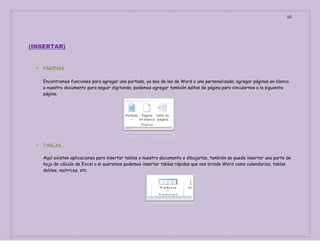10

(INSERTAR)

 PÀGINAS
Encontramos funciones para agregar una portada, ya sea de las de Word o una personalizada; agregar páginas en blanco
a nuestro documento para seguir digitando; podemos agregar también saltos de página para vincularnos a la siguiente
página.

 TABLAS
Aquí existen aplicaciones para insertar tablas a nuestro documento o dibujarlas, también se puede insertar una parte de
hoja de cálculo de Excel o si queremos podemos insertar tablas rápidas que nos brinda Word como calendarios, tablas
dobles, matrices, etc.

 