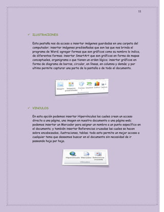 11

 ILUSTRACIONES
Esta pestaña nos da acceso a insertar imágenes guardadas en una carpeta del
computador; insertar imágenes prediseñadas que son las que nos brinda el
programa de Word; agregar formas que son gráficos como su nombre lo indica,
de diferentes formas; insertar SmartArt que son gráficos en forma de mapas
conceptuales, organigrama o que tienen un orden lógico; insertar gráficos en
forma de diagrama de barras, circular, en líneas, en columna y demás; y por
ultimo permite capturar una parte de la pantalla o de todo el documento.

 VINCULOS
En esta opción podemos insertar Hipervínculos los cuales crean un acceso
directo a una página, una imagen en nuestro documento o una página web;
podemos insertar un Marcador para asignar un nombre a un punto específico en
el documento; y también insertar Referencias cruzadas las cuales se hacen
sobre encabezados, ilustraciones, tablas; todo esto permite un mejor acceso a
cualquier tema que deseemos buscar en el documento sin necesidad de ir
paseando hoja por hoja.

 