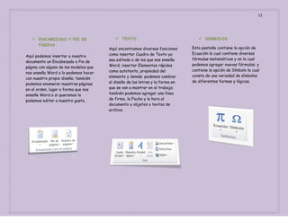 12

 ENCABEZADO Y PIE DE
PÀGINA
Aquí podemos insertar a nuestro
documento un Encabezado o Pie de
página con alguno de los modelos que
nos enseña Word o lo podemos hacer
con nuestro propio diseño; también
podemos enumerar nuestras páginas
en el orden, lugar o forma que nos
enseñe Word o si queremos lo
podemos editar a nuestro gusto.

 TEXTO
Aquí encontramos diversas funciones
como insertar Cuadro de Texto ya
sea editado o de los que nos enseña
Word; insertar Elementos rápidos
como autotexto, propiedad del
elemento y demás; podemos cambiar
el diseño de las letras y la forma en
que se van a mostrar en el trabajo;
también podemos agregar una línea
de firma, la Fecha y la hora al
documento y objetos o textos de
archivo.

 SIMBOLOS
Esta pestaña contiene la opción de
Ecuación la cual contiene diversas
fórmulas matemáticas y en la cual
podemos agregar nuevas fórmulas; y
contiene la opción de Símbolo la cual
consta de una variedad de símbolos
de diferentes formas y lógicas.

 