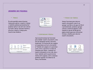 13

(DISEÑO DE PÀGINA)

* TEMAS

* FONDO DE PÀGINA

En esta pestaña vemos diversos
temas para aplicar a nuestro trabajo
o también podemos personalizarlos;
podemos aplicar una serie de colores
de fondo; aplicar diversas fuentes y
efectos a nuestro trabajo para
hacerlo mas dinámico.
* CONFIGURAR PÀGINA
Aquí encontraremos las funciones
para diseñar nuestro documento como
son las márgenes normal, estrecho,
moderado; la Orientación de la página
si la queremos vertical u horizontal;
el Tamaño de la página si la queremos
carta, oficio, ejecutivo; la clase de
Columnas que vamos a manejar en
nuestro documento si de a una, dos o
tres; también está la opción de los
Saltos entre páginas, entre columnas;
podemos ingresar los números de
línea y los Guiones.

Vemos funciones para decorar
nuestro documento como lo es
agregar una Marca de agua de Word
o personalizada; podemos agregar
colores a nuestras páginas y está
también la opción de Bordes de
página donde aparecen diferentes
formas y diseños para decorar
nuestro documento.

 