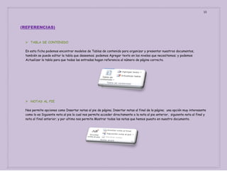 15

(REFERENCIAS)

 TABLA DE CONTENIDO
En esta ficha podemos encontrar modelos de Tablas de contenido para organizar y presentar nuestros documentos,
también se puede editar la tabla que deseemos; podemos Agregar texto en los niveles que necesitemos; y podemos
Actualizar la tabla para que todas las entradas hagan referencia al número de página correcto.

 NOTAS AL PIE
Nos permite opciones como Insertar notas al pie de página; Insertar notas al final de la página; una opción muy interesante
como lo es Siguiente nota al pie la cual nos permite acceder directamente a la nota al pie anterior, siguiente nota al final y
nota al final anterior; y por ultimo nos permite Mostrar todas las notas que hemos puesto en nuestro documento.

 