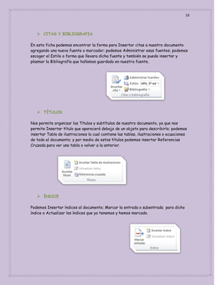 16

 CITAS Y BIBLIOGRAFIA
En esta ficha podemos encontrar la forma para Insertar citas a nuestro documento
agregando una nueva fuente o marcador; podemos Administrar esas fuentes; podemos
escoger el Estilo o forma que llevara dicha fuente y también se puede insertar y
plasmar la Bibliografía que hallamos guardado en nuestra fuente.

 TÌTULOS
Nos permite organizar los Títulos y subtítulos de nuestro documento, ya que nos
permite Insertar título que aparecerá debajo de un objeto para describirlo; podemos
insertar Tabla de ilustraciones la cual contiene las tablas, ilustraciones o ecuaciones
de todo el documento; y por medio de estos títulos podemos insertar Referencias
Cruzada para ver una tabla o volver a la anterior.

 ÌNDICE
Podemos Insertar índices al documento; Marcar la entrada o subentrada para dicho
índice o Actualizar los índices que ya tenemos y hemos marcado.

 