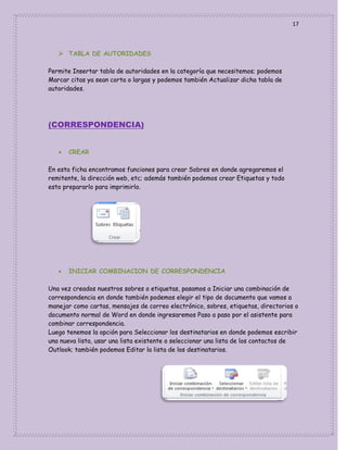 17

 TABLA DE AUTORIDADES
Permite Insertar tabla de autoridades en la categoría que necesitemos; podemos
Marcar citas ya sean corta o largas y podemos también Actualizar dicha tabla de
autoridades.

(CORRESPONDENCIA)


CREAR

En esta ficha encontramos funciones para crear Sobres en donde agregaremos el
remitente, la dirección web, etc; además también podemos crear Etiquetas y todo
esto prepararlo para imprimirlo.



INICIAR COMBINACION DE CORRESPONDENCIA

Una vez creados nuestros sobres o etiquetas, pasamos a Iniciar una combinación de
correspondencia en donde también podemos elegir el tipo de documento que vamos a
manejar como cartas, mensajes de correo electrónico, sobres, etiquetas, directorios o
documento normal de Word en donde ingresaremos Paso a paso por el asistente para
combinar correspondencia.
Luego tenemos la opción para Seleccionar los destinatarios en donde podemos escribir
una nueva lista, usar una lista existente o seleccionar una lista de los contactos de
Outlook; también podemos Editar la lista de los destinatarios.

 