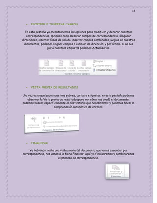 18



ESCRIBIR E INSERTAR CAMPOS

En esta pestaña ya encontraremos las opciones para modificar y decorar nuestras
correspondencias, opciones como Resaltar campos de correspondencia, Bloquear
direcciones, insertar líneas de saludo, insertar campos combinados, Reglas en nuestros
documentos, podemos asignar campos o cambiar de dirección, y por último, si no nos
gustó nuestras etiquetas podemos Actualizarlas.



VISTA PREVIA DE RESULTADOS

Una vez ya organizados nuestros sobres, cartas o etiquetas, en esta pestaña podemos
observar la Vista previa de resultados para ver cómo nos quedó el documento;
podemos buscar específicamente el destinatario que necesitemos; y podemos hacer la
Comprobación automática de errores.



FINALIZAR

Ya habiendo hecho una vista previa del documento que vamos a mandar por
correspondencia, nos vamos a la ficha Finalizar, aquí ya finalizaremos y combinaremos
el proceso de correspondencia.

 