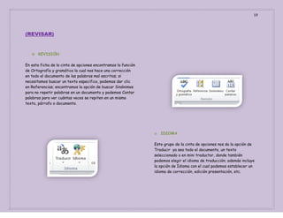 19

(REVISAR)

o

REVISIÒN

En esta ficha de la cinta de opciones encontramos la función
de Ortografía y gramática la cual nos hace una corrección
en todo el documento de las palabras mal escritas; si
necesitamos buscar un texto especifico, podemos dar clic
en Referencias; encontramos la opción de buscar Sinónimos
para no repetir palabras en un documento y podemos Contar
palabras para ver cuántas veces se repiten en un mismo
texto, párrafo o documento.

o

IDIOMA

Este grupo de la cinta de opciones nos da la opción de
Traducir ya sea todo el documento, un texto
seleccionado o en mini traductor, donde también
podemos elegir el idioma de traducción; además incluye
la opción de Idioma con el cual podemos establecer un
idioma de corrección, edición presentación, etc.

 