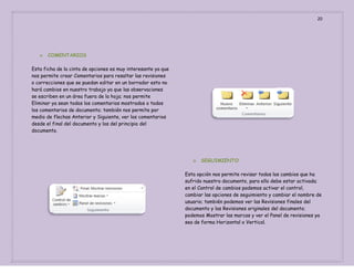 20

o

COMENTARIOS

Esta ficha de la cinta de opciones es muy interesante ya que
nos permite crear Comentarios para resaltar las revisiones
o correcciones que se puedan editar en un borrador esto no
hará cambios en nuestro trabajo ya que las observaciones
se escriben en un área fuera de la hoja; nos permite
Eliminar ya sean todos los comentarios mostrados o todos
los comentarios de documento; también nos permite por
medio de flechas Anterior y Siguiente, ver los comentarios
desde el final del documento y los del principio del
documento.

o

SEGUIMIENTO

Esta opción nos permite revisar todos los cambios que ha
sufrido nuestro documento, para ello debe estar activada;
en el Control de cambios podemos activar el control,
cambiar las opciones de seguimiento y cambiar el nombre de
usuario; también podemos ver las Revisiones finales del
documento y las Revisiones originales del documento;
podemos Mostrar las marcas y ver el Panel de revisiones ya
sea de forma Horizontal o Vertical.

 