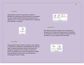 21

o

CAMBIOS

Aquí podemos encontrar las opciones de Aceptar o
Rechazar los cambios que se han producido en el documento
así como también están las flechas de acceso Anterior y
Siguiente para ir a la marca de revisión anterior o siguiente
para aceptarla o rechazarla.

o

COMPARAR

Esta opción nos permite Comparar dos versiones de un
documento él cual debe estar almacenado en la biblioteca
de documentos y mostrar los cambios existentes entre las
versiones; y a su vez combina dichas versiones.

o

PROTEGER

Aquí podemos Proteger nuestro documento contra cambios
y comentarios no deseados; también podemos restringir los
tipos de cambios que puedan realizar los revisores del
documento, podemos evitar los cambios de formato o
permitir únicamente que se inserten comentarios; además
se puede Bloquear autores que no nos interesan que
intervengan en nuestro trabajo.

 