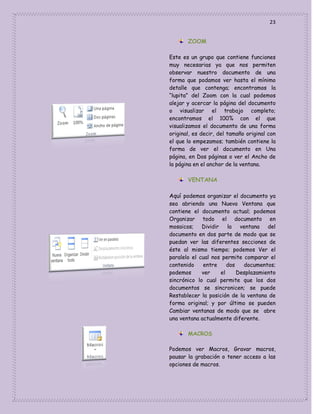 23
ZOOM
Este es un grupo que contiene funciones
muy necesarias ya que nos permiten
observar nuestro documento de una
forma que podamos ver hasta el mínimo
detalle que contenga; encontramos la
“lupita” del Zoom con la cual podemos
alejar y acercar la página del documento
o visualizar el trabajo completo;
encontramos el 100% con el que
visualizamos el documento de una forma
original, es decir, del tamaño original con
el que lo empezamos; también contiene la
forma de ver el documento en Una
página, en Dos páginas o ver el Ancho de
la página en el anchor de la ventana.

VENTANA
Aquí podemos organizar el documento ya
sea abriendo una Nueva Ventana que
contiene el documento actual; podemos
Organizar todo el documento en
mosaicos; Dividir
la ventana del
documento en dos parte de modo que se
puedan ver las diferentes secciones de
éste al mismo tiempo; podemos Ver el
paralelo el cual nos permite comparar el
contenido
entre
dos
documentos;
podemos
ver
el
Desplazamiento
sincrónico lo cual permite que los dos
documentos se sincronicen; se puede
Restablecer la posición de la ventana de
forma original; y por último se pueden
Cambiar ventanas de modo que se abre
una ventana actualmente diferente.
MACROS
Podemos ver Macros, Gravar macros,
pausar la grabación o tener acceso a las
opciones de macros.

 