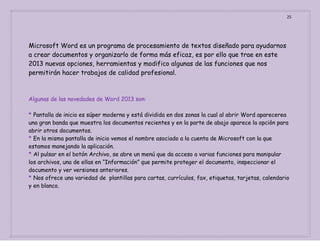 25

Microsoft Word es un programa de procesamiento de textos diseñado para ayudarnos
a crear documentos y organizarlo de forma más eficaz, es por ello que trae en este
2013 nuevas opciones, herramientas y modifico algunas de las funciones que nos
permitirán hacer trabajos de calidad profesional.

Algunas de las novedades de Word 2013 son:
* Pantalla de inicio es súper moderna y está dividida en dos zonas la cual al abrir Word aparecerea
una gran banda que muestra los documentos recientes y en la parte de abajo aparece la opción para
abrir otros documentos.
* En la misma pantalla de inicio vemos el nombre asociado a la cuenta de Microsoft con la que
estamos manejando la aplicación.
* Al pulsar en el botón Archivo, se abre un menú que da acceso a varias funciones para manipular
los archivos, una de ellas en “Información” que permite proteger el documento, inspeccionar el
documento y ver versiones anteriores.
* Nos ofrece una variedad de plantillas para cartas, currículos, fax, etiquetas, tarjetas, calendario
y en blanco.

 