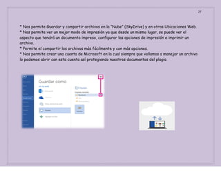 27

* Nos permite Guardar y compartir archivos en la “Nube” (SkyDrive) y en otras Ubicaciones Web.
* Nos permite ver un mejor modo de impresión ya que desde un mismo lugar, se puede ver el
aspecto que tendrá un documento impreso, configurar las opciones de impresión e imprimir un
archivo.
* Permite el compartir los archivos más fácilmente y con más opciones.
* Nos permite crear una cuenta de Microsoft en la cual siempre que vallamos a manejar un archivo
lo podemos abrir con esta cuenta así protegiendo nuestros documentos del plagio.

 