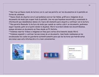 29

* Nos trae un Nuevo modo de lectura con lo cual nos permite ver los documentos en la pantalla en
forma de columnas.
* Nuevo Zoom de objetos con el cual podemos acercar las tablas, gráficos e imágenes de un
documento de modo que ocupen toda la pantalla. Una vez que hayamos encontrado y examinado la
información que deseábamos damos clic fuera del elemento para alejarlo y continuar con la lectura.
* Nos permite Reanudar la lectura de modo que cuando se vuelva a abrir un documento, podremos
seguir leyendo justo en el punto donde lo dejamos. Word recordará dónde nos encontrábamos,
aunque abramos un documento en línea desde un PC distinto.
* Podemos insertar Videos e imágenes en línea para verlos directamente desde Word.
* Podemos expandir o contraer las secciones de un documento, insertando resúmenes en los
encabezados los cuales se guardaran automáticamente para que los lectores que habrán estas
secciones vean esta información si lo creen convenientes.

 