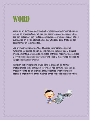 WORD
Word es un software destinado al procesamiento de textos que se
instala en el computador el cual nos permite crear documentos ya
sea con imágenes, con textos, con figuras, con tablas, mapas, etc., y
guardarlos en el PC; además es el más utilizado para trabajar con
documentos en la actualidad.
Las últimas versiones de Word han ido incorporando nuevas
funciones las cuales se han ido inclinando a las gráficas y dibujos
principalmente, para cuando se desea entregar reportes económicos
u otros que requieran de estas extensiones; y mejorando muchas de
las aplicaciones anteriores.
También nos proporciona ayuda para la creación de textos
profesionales como artículos, informes; nos permite la opción de
traducir texto de un idioma a otro; podemos crear postales y
sobres e imprimirlos; entre muchas otras opciones que nos brinda.

 