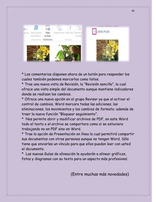 30

* Los comentarios disponen ahora de un botón para responder los
cuales también podemos marcarlos como listos.
* Trae una nueva vista de Revisión, la “Revisión sencilla”, la cual
ofrece una vista simple del documento aunque mantiene indicadores
donde se realizan los cambios.
* Ofrece una nueva opción en el grupo Revisar ya que al activar el
control de cambios, Word marcara todas las adiciones, las
eliminaciones, los movimientos y los cambios de formato; además de
traer la nueva función “Bloquear seguimiento”.
* Nos permite abrir y modificar archivos de PDF, en este Word
todo el texto o el archivo se comportara como si se estuviera
trabajando no en PDF sino en Word.
* Trae la opción de Presentación en línea la cual permitirá compartir
sus documentos con otras personas aunque no tengan Word. Sólo
tiene que enviarles un vínculo para que ellos puedan leer con usted
el documento.
* Las nuevas Guías de alineación le ayudarán a alinear gráficos,
fotos y diagramas con su texto para un aspecto más profesional.

(Entre muchas más novedades)

 