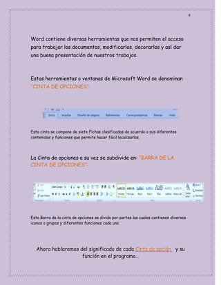 4

Word contiene diversas herramientas que nos permiten el acceso
para trabajar los documentos, modificarlos, decorarlos y así dar
una buena presentación de nuestros trabajos.

Estas herramientas o ventanas de Microsoft Word se denominan
“CINTA DE OPCIONES”:

Esta cinta se compone de siete Fichas clasificadas de acuerdo a sus diferentes
contenidos y funciones que permite hacer fácil localizarlas.

La Cinta de opciones a su vez se subdivide en: “BARRA DE LA
CINTA DE OPCIONES”:

Esta Barra de la cinta de opciones se divide por partes las cuales contienen diversos
iconos o grupos y diferentes funciones cada uno.

Ahora hablaremos del significado de cada Cinta de opción y su
función en el programa…

 