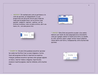 5



ARCHIVO: En realidad esta cinta no pertenece a la
cinta de opciones, es independiente, la cual
proporciona una ubicación directa para todas las
cosas que se pueden hacer con un archivo como
guardar, compartir, imprimir, publicar, ver los
archivos recientes, crear un nuevo archivo, abrir uno
nuevo, etc., con unos pocos clics.

* INICIO: Esta Cinta nos permite acceder a los cambio
básicos ( por medio de unos subgrupos) de un documento
como por ejemplo cambiar la fuente de la letra, su tamaño,
su color; permite copiar y pegar textos; buscar palabras
claves dentro del texto y reemplazarlas, entre muchas más
opciones.

* INSERTAR: En esta Cinta podemos encontrar opciones
las cuales nos facilitan traer ya sean imágenes o textos
fuera del programa de Word e insertarlo en nuestros
trabajos; podemos encontrar opciones como agregar páginas
en blanco, insertar tablas e imágenes, hipervínculos,
enumerar nuestras páginas, insertar símbolos, entre muchos
más.

 