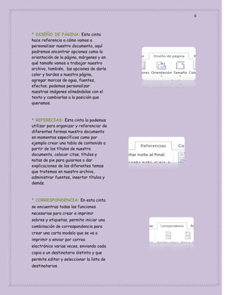 6

* DISEÑO DE PÀGINA: Esta cinta
hace referencia a cómo vamos a
personalizar nuestro documento, aquí
podremos encontrar opciones como la
orientación de la página, márgenes y en
qué tamaño vamos a trabajar nuestro
archivo, también, las opciones de darle
color y bordes a nuestra página,
agregar marcas de agua, fuentes,
efectos; podemos personalizar
nuestras imágenes alineándolas con el
texto y cambiarlas a la posición que
queramos.

* REFERECIAS: Esta cinta la podemos
utilizar para organizar y referenciar de
diferentes formas nuestro documento
en momentos específicos como por
ejemplo crear una tabla de contenido a
partir de los títulos de nuestro
documento, colocar citas, títulos y
notas de pie para guiarnos o dar
explicaciones de los diferentes temas
que tratemos en nuestro archivo,
administrar fuentes, insertar títulos y
demás.

* CORRESPONDENCIA: En esta cinta
se encuentras todas las funciones
necesarias para crear e imprimir
sobres y etiquetas, permite iniciar una
combinación de correspondencia para
crear una carta modelo que se va a
imprimir o enviar por correo
electrónico varias veces, enviando cada
copia a un destinatario distinto y que
permite editar y seleccionar la lista de
destinatarios.

 