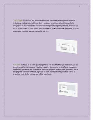 7

* REVISAR: Esta cinta nos permite encontrar funciones para organizar nuestro
trabajo de modo presentable, es decir, podemos organizar automáticamente la
ortografía de nuestro texto, buscar sinónimos para no repetir palabras, traducir un
texto de un idioma a otro, poner nuestros textos en el idioma que queramos, aceptar
y rechazar cambios, agregar comentarios, etc.

* VISTA: Esta ya es la cinta que nos permite ver nuestro trabajo terminado, ya que
encontramos funciones como visualizar nuestro documento en diseño de impresión,
diseño web, podemos ver el ancho de nuestras páginas, separarlas si queremos una o
dos páginas, cambiar ventanas, agregar el zoom o simplemente podemos volver a
organizar todo de forma que sea más presentable.

 